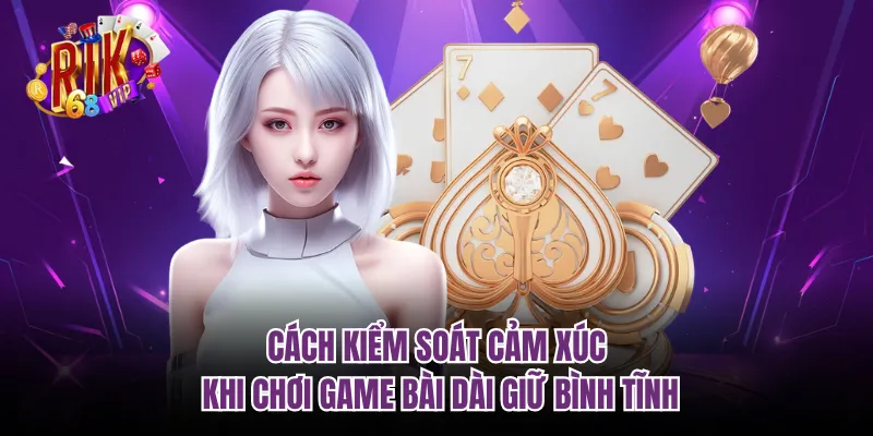 Cách kiểm soát cảm xúc khi chơi game bài dài giữ bình tĩnh